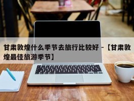 甘肃敦煌什么季节去旅行比较好 -【甘肃敦煌最佳旅游季节】