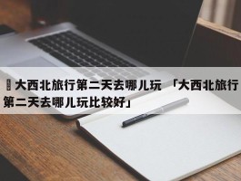 ✅大西北旅行第二天去哪儿玩 「大西北旅行第二天去哪儿玩比较好」