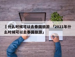 ✅什么时候可以去泰国旅游 「2021年什么时候可以去泰国旅游」