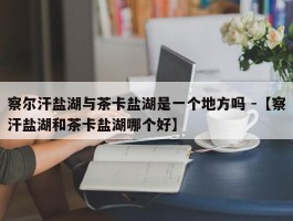 察尔汗盐湖与茶卡盐湖是一个地方吗 -【察汗盐湖和茶卡盐湖哪个好】