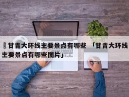 ✅甘青大环线主要景点有哪些 「甘青大环线主要景点有哪些图片」