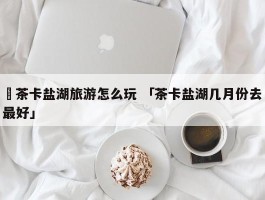 ✅茶卡盐湖旅游怎么玩 「茶卡盐湖几月份去最好」