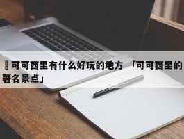 ✅可可西里有什么好玩的地方 「可可西里的著名景点」