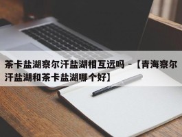 茶卡盐湖察尔汗盐湖相互远吗 -【青海察尔汗盐湖和茶卡盐湖哪个好】