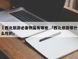 ✅西北旅游必备物品有哪些 「西北旅游带什么吃的」