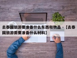 去泰国旅游要准备什么东西和物品 -【去泰国旅游需要准备什么材料】