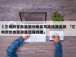 ✅兰州到甘南旅游攻略自驾路线图最新 「兰州到甘南旅游最佳路线图」