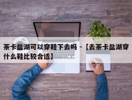 茶卡盐湖可以穿鞋下去吗 -【去茶卡盐湖穿什么鞋比较合适】