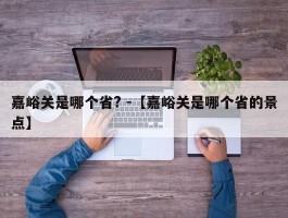 嘉峪关是哪个省? -【嘉峪关是哪个省的景点】