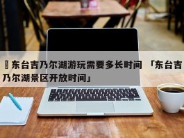 ✅东台吉乃尔湖游玩需要多长时间 「东台吉乃尔湖景区开放时间」