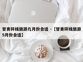 甘青环线旅游几月份合适 -【甘青环线旅游5月份合适】