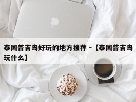 泰国普吉岛好玩的地方推荐 -【泰国普吉岛玩什么】