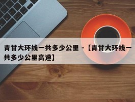 青甘大环线一共多少公里 -【青甘大环线一共多少公里高速】