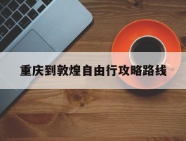 重庆到敦煌自由行攻略路线_重庆到敦煌自由行攻略路线图