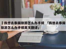 ✅我想去泰国旅游怎么办手续 「我想去泰国旅游怎么办手续英文翻译」