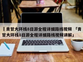 ✅青甘大环线8日游全程详细路线视频 「青甘大环线8日游全程详细路线视频讲解」