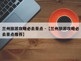 兰州旅游攻略必去景点 -【兰州旅游攻略必去景点推荐】