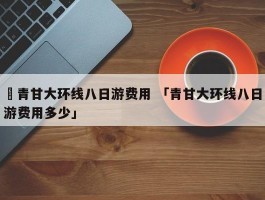 ✅青甘大环线八日游费用 「青甘大环线八日游费用多少」