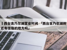 ✅西台吉乃尔湖营业时间 「西台吉乃尔湖附近有住宿的地方吗」