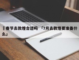 ✅春节去敦煌合适吗 「7月去敦煌要准备什么」