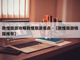 敦煌旅游攻略敦煌旅游景点 -【敦煌旅游线路推荐】