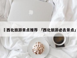 ✅西北旅游景点推荐 「西北旅游必去景点」