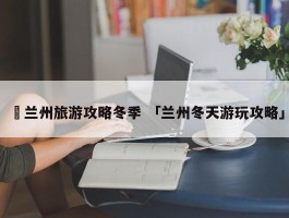 ✅兰州旅游攻略冬季 「兰州冬天游玩攻略」