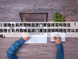 ✅张掖七彩丹霞精品游门票值得买吗现在 「张掖七彩丹霞精品游门票值得买吗现在可以去吗」