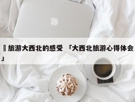 ✅旅游大西北的感受 「大西北旅游心得体会」