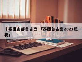 ✅泰国南部普吉岛 「泰国普吉岛2021现状」