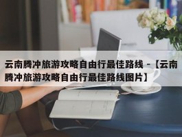 云南腾冲旅游攻略自由行最佳路线 -【云南腾冲旅游攻略自由行最佳路线图片】