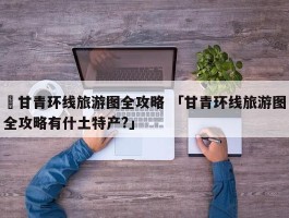 ✅甘青环线旅游图全攻略 「甘青环线旅游图全攻略有什土特产?」