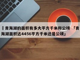 ✅青海湖的面积有多大平方千米和公顷 「青海湖面积达4456平方千米还是公顷」