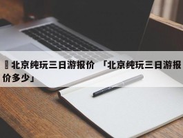 ✅北京纯玩三日游报价 「北京纯玩三日游报价多少」