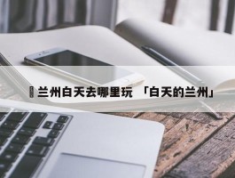 ✅兰州白天去哪里玩 「白天的兰州」