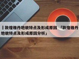 ✅敦煌雅丹地貌特点及形成原因 「敦煌雅丹地貌特点及形成原因分析」