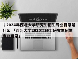 ✅2024年西北大学研究生招生专业目录是什么 「西北大学2020年硕士研究生招生专业目录」