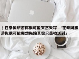 ✅在泰国旅游你很可能突然失踪 「在泰国旅游你很可能突然失踪其实只是被送到」