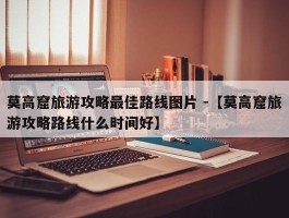 莫高窟旅游攻略最佳路线图片 -【莫高窟旅游攻略路线什么时间好】