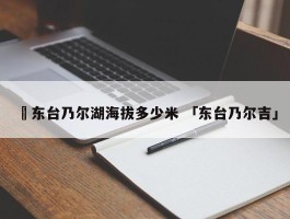 ✅东台乃尔湖海拔多少米 「东台乃尔吉」