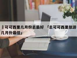 ✅可可西里几月份去最好 「去可可西里旅游几月份最佳」