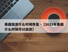 泰国旅游什么时候恢复 -【2021年泰国什么时候可以旅游】