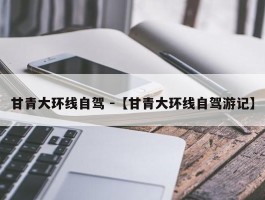 甘青大环线自驾 -【甘青大环线自驾游记】