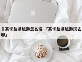 ✅茶卡盐湖旅游怎么玩 「茶卡盐湖旅游玩去哪」