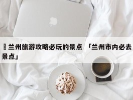 ✅兰州旅游攻略必玩的景点 「兰州市内必去景点」