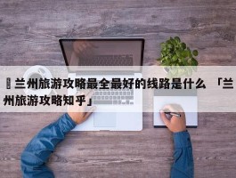 ✅兰州旅游攻略最全最好的线路是什么 「兰州旅游攻略知乎」