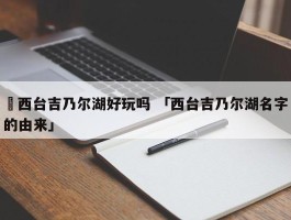 ✅西台吉乃尔湖好玩吗 「西台吉乃尔湖名字的由来」