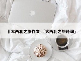 ✅大西北之旅作文 「大西北之旅诗词」