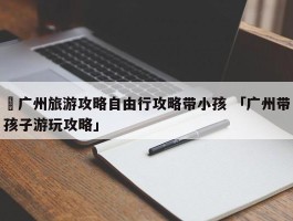 ✅广州旅游攻略自由行攻略带小孩 「广州带孩子游玩攻略」