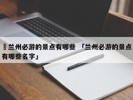 ✅兰州必游的景点有哪些 「兰州必游的景点有哪些名字」